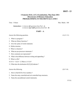 BSIT - 13
                       I Semester B.Sc. (I.T.) Examination, May/June 2011
                               Directorate of Distance Education
                          PROGRAMMING FUNDAMENTALS AND C

Time : 3 Hours                                                         Max. Marks : 100

       Instructions : 1) Answer all questions from Part - A.
                      2) Answer any 5 full questions from Part - B.

                                             PART – A

Answer the following questions.                                              (1x11=11)

1. What is a program ?
2. What are library functions ?
3. Give the syntax of switch statement.
4. Define structure.
5. What is a function ?
6. What are pre processor statements ?
7. How comments are represented ?
8. What is the difference between writing and appending ?
9. What is a file?
10. If A = 10, B = 3, What is A % B ?
11. What does the declaration M [3] [4] indicate ?


Answer the following.                                                        (2x7=14)

1. How to find GCD of two numbers ?
2. Name the entry controlled and exit controlled loop structures.
3. Name the unconditional control statements.
                                                                                     P.T.O.
 