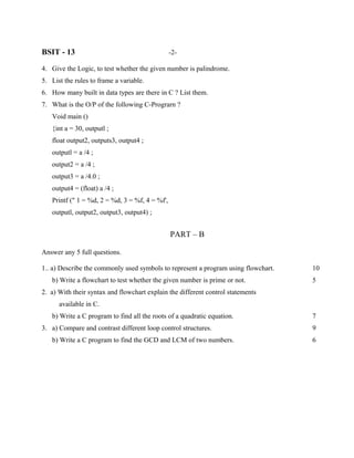 BSIT - 13                                       -2-

4. Give the Logic, to test whether the given number is palindrome.
5. List the rules to frame a variable.
6. How many built in data types are there in C ? List them.
7. What is the O/P of the following C-Prograrn ?
   Void main ()
   {int a = 30, outputl ;
   float output2, outputs3, output4 ;
   outputl = a /4 ;
   output2 = a /4 ;
   output3 = a /4.0 ;
   output4 = (float) a /4 ;
   Printf (" 1 = %d, 2 = %d, 3 = %f, 4 = %f',
   outputl, output2, output3, output4) ;


                                                PART – B

Answer any 5 full questions.

1.. a) Describe the commonly used symbols to represent a program using flowchart.   10
   b) Write a flowchart to test whether the given number is prime or not.           5
2. a) With their syntax and flowchart explain the different control statements
      available in C.
   b) Write a C program to find all the roots of a quadratic equation.              7
3. a) Compare and contrast different loop control structures.                       9
   b) Write a C program to find the GCD and LCM of two numbers.                     6
 