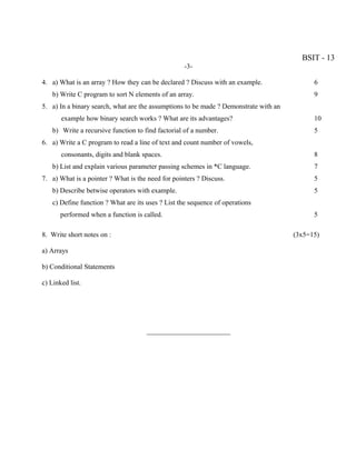 BSIT - 13
                                                   -3-

4. a) What is an array ? How they can be declared ? Discuss with an example.                6
    b) Write C program to sort N elements of an array.                                      9
5. a) In a binary search, what are the assumptions to be made ? Demonstrate with an
       example how binary search works ? What are its advantages?                           10
    b) Write a recursive function to find factorial of a number.                            5
6. a) Write a C program to read a line of text and count number of vowels,
       consonants, digits and blank spaces.                                                 8
    b) List and explain various parameter passing schemes in *C language.                   7
7. a) What is a pointer ? What is the need for pointers ? Discuss.                          5
    b) Describe betwise operators with example.                                             5
    c) Define function ? What are its uses ? List the sequence of operations
       performed when a function is called.                                                 5

8. Write short notes on :                                                             (3x5=15)

a) Arrays

b) Conditional Statements

c) Linked list.




                                      ________________________
 