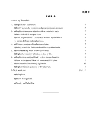 BSIT-14
                                              PART - B
Answer any 5 questions.

1. a) Explain crayl architecture.                                        8
   b) Briefly explain the components of programming environment.         7
2. a) Explain the assembler directives. Give example for each.           7
   b) Describe Lexical Analysis Phase.                                   8
3. a) What is symbol table ? Discuss how it can be implemented ?         8
    b) Explain different hashing functions.                              7
4. a) With an example explain chaining solution.                         7
   b) Briefly explain the functions of machine dependent loader.         8
5. a) Describe briefly macro assembly directives,                        8
   b) Explain how memory allocation is done in OS.                       7
6. a) Explain the principle of Buddy system storage allocation,          8
   b) What is file system ? How it is implemented ? Explain.             7
7. a) Describe various scheduling algorithms.                           10
   b) Explain the main operations of device drivers.                     5
8. Write a note on :                                               (3x5=15)

   a) Semaphores

   b) Procen Management

   c) Security and Reliability.



                                         _________________
 