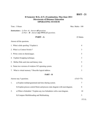 BSIT - 21
                   II Semester B.Sc. (I.T.) Examination, May/June 2011
                            Directorate of Distance Education
                                 OPERATING SYSTEM

Time : 3 Hours                                                                  Max. Marks : 100

Instructions : 1) Part -A : Answer all questions.
               2) Part -- B : Answer any FIVE full questions.

                                   PART - A                                              25 Marks

Answer all the questions.

1. What is disk spooling ? Explain it.                                                        4

2. What is a Context Switch ?                                                                 3

3. Write a note on shared pages.                                                              5

4. Explain Swapping technique.                                                                3

5. Define Disk seek time and latency time.                                                    5

6. Name two versions of windows NT operating system.                                          2

7. What is virtual memory ? Describe logical address.                                         3

                                              PART – B

Answer any 5 questions.                                                                (15x5=75)

1.     a) Explain multiprogrammed and time sharing system.                                    7

       b) Explain process control block and process state diagram with neat diagram.          8

2.     a) What is Scheduler ? Explain any two Schedulers with a neat diagram.                 10

       b) Compare Multithreading and Multitasking.                                            5

                                                                                               P.T.O.
 