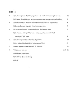 BSIT – 21

3.   a) Explain any two scheduling algorithms with an illustrative example for each.        12

     b) Give any three difference between preemptive and nan preemptive scheduling.         3

4.   a) With a neat block diagram, explain hardware required for segmentation.              8

     b} Explain Demand paging in virtual memory system.                                     7

5.   a) Discuss the different file access methods and compare them.                         7

     b) Explain and distinguish between contiguous, allocation and linked

       allocation of disk space.                                                            8

6.   a) Explain any two disk scheduling Algorithms.                                         10

     b) List and explain the different components of GUI.                                   5

7.   List and explain different windows NT features.                                        15

8.   Write a short note on :                                                           (5x3=15)

     a) Windows Control panel

     b) Multilevel Queue Sheduling

     c) TLB.



                                   ___________________________
 