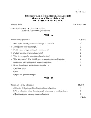 BSIT - 22
                    II Semester B.Sc. (IT) Examination, May/June 2011
                           (Directorate of Distance Education)
                             DATA STRUCTURES USING'C'
Time : 3 Hours                                                                       Max. Marks : 100

Instructions : 1) Part - A : Answer all questions.
               2) Part - B: Answer any 5 full questions.

                                               PART – A

Answer all the questions :                                                                  25 Marks

1. What are the advantages and disadvantages of pointers ?                                    4
2. Define pointer with one example.                                                           2
3. What is meant by type casting, give one example ?                                          2
4. What do you mean by abstract data type ?                                                   2
5. What do you mean by complexity of an algorithm ?                                           2
6. What is recursion ? Give the difference between recursion and iteration.                   4
7. Differentiate static and dynamic allocation technique.                                     3
8. Define the following with reference to graphs. -                                           6
   a) Directed graph
   b) Path
   c) Cycle and give one example.
                                               PART – B


Answer any 5 of the following :                                                            (15x5=75)
1. a) Give the declaration and intralization of array of pointers.                            4
   b) Write a function to find the string length with-respect to pass by pointers.            5
   c) Explain dynamic memory allocation functions.                                            6
                                                                                              P.T.O.
 