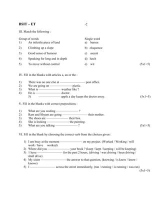 BSIT – ET                                             -2

III. Match the following :

Group of words                                        Single word
1)    An infertile piece of land                      a) barren
2)      Climbing up a slope                           b) eloquence
3)      Good sense of humour                          c)   ascent
4)      Speaking for long and in depth                d) lurch
5)      To move without control                       e)   wit                             (5x1=5)


IV. Fill in the blanks with articles a, an or the :

1)      There was no one else at ———————— post office.
2)      We are going on ——————— picnic.
3)      What is ——————— weather like ?
4)      He is ———————— doctor.
        5)      ——————— apple a day keeps the doctor away.                                 (5x1=5)

V. Fill in the blanks with correct prepositions :

1)      What are you waiting ——————— ?
2)      Ram and Shyam are going ———————— their mother.
3)      The shoes are ——————— their box.
4)      She is looking ——————— the painting.
5)      What are you talking ——————— ?                                                     (5x1=5)

VI. Fill in the blank by choosing the correct verb from the choices given :

     1) I am busy at the moment ——————— on my project. (Worked / Working / will
        work / have worked)
     2) Where did you ——————— your book ? (keep / kept / keeping / will be keeping)
     3) 1 have ———————— for the past 2 hours, (driving / was driving / been driving /
        shall drive)
     4) My sister ———————— the answer to that question, (knowing / is know / know /
        knows)
     5) I ———————— across the street immediately, (ran / running / is running / was ran)
                                                                                           (5x1=5)
 