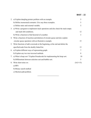 BSIT – 22

2. a) Explain dangling pointer problem with an example.                                    5
   b) Define enumerated constants. Give any three examples.                                5
   c) Define static and external variable.                                                 5
3. a) Write a program to implement stack operations and also check the stack empty
      and stack full conditions.                                                          12
   b) Write a function to find factorial of a number.                                      3
4. Write a function of insertion and deletion of circular queue and also explain
    circular queue operation with an illustrative example.                                15
5. Write functions of add a newnode at the beginning, at the end and delete the
   specified node from the doubly linked list.                                            15
6. a) Explain different ways of representing graph.                                        7
   b) Explain any two tree traversal methods.                                              8
7. a) What is heap sort ? Explain Pseudocode for implementing the heap sort.               10
   b) Differentiate between selection sort and bubble sort.                                5
8. Write short notes on :                                                            (5x3=15)
   a) BFS
   b) Binary search method
   c) Shortest path problem.
                                      ________________________
 