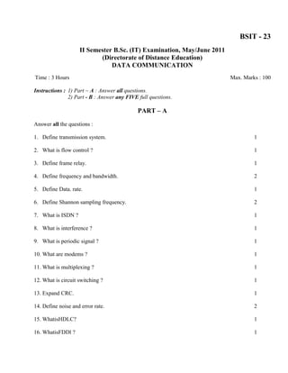 BSIT - 23
                    II Semester B.Sc. (IT) Examination, May/June 2011
                           (Directorate of Distance Education)
                               DATA COMMUNICATION
Time : 3 Hours                                                          Max. Marks : 100

Instructions : 1) Part ~ A : Answer all questions.
               2) Part - B : Answer any FIVE full questions.

                                             PART – A

Answer all the questions :

1. Define transmission system.                                                   1

2. What is flow control ?                                                        1

3. Define frame relay.                                                           1

4. Define frequency and bandwidth.                                               2

5. Define Data. rate.                                                            1

6. Define Shannon sampling frequency.                                            2

7. What is ISDN ?                                                                1

8. What is interference ?                                                        1

9. What is periodic signal ?                                                     1

10. What are modems ?                                                            1

11. What is multiplexing ?                                                       1

12. What is circuit switching ?                                                  1

13. Expand CRC.                                                                  1

14. Define noise and error rate.                                                 2

15. WhatisHDLC?                                                                  1

16. WhatisFDDl ?                                                                 1
 