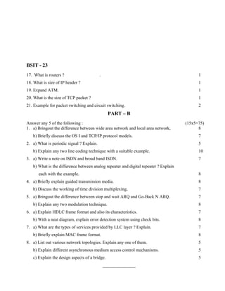 BSIT - 23
17. What is routers ?                      .                                                1
18. What is size of IP header ?                                                             1
19. Expand ATM.                                                                             1
20. What is the size of TCP packet ?                                                        1
21. Example for packet switching and circuit switching.                                     2
                                                 PART – B
Answer any 5 of the following :                                                       (15x5=75)
1. a) Bringout the difference between wide area network and local area network,             8
   b) Briefly discuss the OS I and TCP/IP protocol models.                                  7
2. a) What is periodic signal ? Explain.                                                    5
   b) Explain any two line coding technique with a suitable example.                        10
3. a) Write a note on ISDN and broad band ISDN.                                             7
   b) What is the difference between analog repeater and digital repeater ? Explain
      each with the example.                                                                8
4. a) Briefly explain guided transmission media.                                            8
   b) Discuss the working of time division multiplexing,                                    7
5. a) Bringout the difference between stop and wait ARQ and Go-Back N ARQ.                  7
   b) Explain any two modulation technique.                                                 8
6. a) Explain HDLC frame format and also its characteristics.                               7
   b) With a neat diagram, explain error detection system using check bits.                 8
7. a) What are the types of services provided by LLC layer ? Explain.                       7
   b) Briefly explain MAC frame format.                                                     8
8. a) List out various network topologies. Explain any one of them.                         5
   b) Explain different asynchronous medium access control mechanisms.                      5
   c) Explain the design aspects of a bridge.                                               5
                                               _______________
 