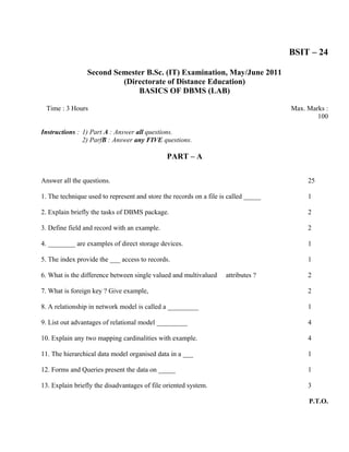 BSIT – 24

                 Second Semester B.Sc. (IT) Examination, May/June 2011
                          (Directorate of Distance Education)
                              BASICS OF DBMS (LAB)

 Time : 3 Hours                                                                      Max. Marks :
                                                                                             100

Instructions : 1) Part A : Answer all questions.
               2) ParfB : Answer any FIVE questions.

                                              PART – A

Answer all the questions.                                                                 25

1. The technique used to represent and store the records on a file is called _____        1

2. Explain briefly the tasks of DBMS package.                                             2

3. Define field and record with an example.                                               2

4. ________ are examples of direct storage devices.                                       1

5. The index provide the ___ access to records.                                           1

6. What is the difference between single valued and multivalued     attributes ?          2

7. What is foreign key ? Give example,                                                    2

8. A relationship in network model is called a _________                                  1

9. List out advantages of relational model _________                                      4

10. Explain any two mapping cardinalities with example.                                   4

11. The hierarchical data model organised data in a ___                                   1

12. Forms and Queries present the data on _____                                           1

13. Explain briefly the disadvantages of file oriented system.                            3

                                                                                          P.T.O.
 
