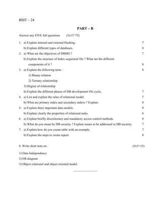 BSIT – 24

                                                PART – B
Answer any FIVE full questions.       (5x15^75)

1. a) Explain internal and external Hashing.                                                   7
   b) Explain different types of databases.                                                    8
2. a) What are the objectives of DBMS ?                                                        7
   b) Explain the structure of Index sequential file ? What are the different
       components of it ?                                                                      8
3. a) Explain the following term :                                                             8
       1) Binary relation
       2) Ternary relationship
   3) Degree of relationship
   b) Explain the different phases of DB development fife cycle,                               7
4. a) List and explain the rules of relational model.                                          7
   b) What are primary index and secondary indexs ? Explain.                                   8
5- a) Explain three important data models.                                                     9
   b) Explain clearly the properties of relational tasks.                                      6
6. a) Explain briefly discretionary and mandatory access control methods.                      8
   b) What do you mean by DB security ? Explain issues to be addressed in DB security.         7
7. a) Explain how do you create table with an example.                                         7
   b) Explain the steps to create report.                                                      8


8. Write short note on :                                                                 (5x3=15)

1) Data Independence
2) ER-diagram
3) Object relational and object oriented model.
                                              _______________
 