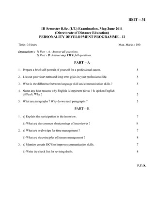 BSIT – 31

                  III Semester B.Sc. (I.T.) Examination, May/June 2011
                           (Directorate of Distance Education)
                 PERSONALITY DEVELOPMENT PROGRAMME – II

Time : 3 Hours                                                                 Max. Marks : 100

Instructions : 1) Part - A : Answer all questions.
               2) Part - B: Answer any FIVE full questions.

                                                  PART – A

1. Prepare a brief self-portrait of yourself for a professional career.                     5

2. List out your short term and long term goals in your professional life.                  5

3. What is the difference between language skill and communication skills ?                 5

4. Name any four reasons why English is importent for us ? Is spoken English
   difficult. Why ?                                                                         5

5. What are paragraphs ? Why do we need paragraphs ?                                        5

                                                  PART – B

1. a) Explain the participation in the interview.                                           7

   b) What are the common shortcomings of interviewer ?                                     8

2. a) What are twelve tips for time management ?                                            7

   b) What are the principles of human management ?                                         8

3. a) Mention certain DO'S to improve communication skills.                                 7

   b) Write the check list for revising drafts.                                             8



                                                                                            P.T.O.
 