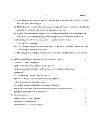 -3-                                            BSIT – 31

   iv) Many people are worried about what television has done to the generation of American children
       who have grown up watching it.
   v) The third area for concern is the serious complain frequently made by elementary school teacher
       that children exhibit low tolerance for the frustrations of learning.
   vi) Because they have been conditioned to see all problems resolved in 30 or 60 minutes on TV,
       they are quickly discouraged by any activity that promises less than instant gratification.
   vii) Secondly, too much TV too early tenders to cause Children to withdraw
        from real life experiences.
   viii) But perhaps the most serious result is the impact of television violence on children, who have
        come to regard it as an everyday thing.
   ix) Thus, they grow up to be passive spectators who can only respond to action, but not initiate it.


6. a) Change the following sentences from direct to indirect speech.                                 8
   i) He said, " I do not like apples".
   ii) She said to Ram, "Why did you break the glass" ?
   iii) The student told the teacher, " will you please help me to learn mathematics
   this evening".
   iv) The tourist said, "what a lovely river this is!"
   b) Write the dialogue between the following pairs of people.                                      7
   i) Two friends meeting after a long time,
   ii) A teacher meeting the head of the department of English.
7. a) In order to make a successful presentation what are the steps to be followed.                  7
   b) Explain the use of visuals in presentation.                                                    8
8. Write short notes on :
   a) Dos and don'ts of body language.                                                               5
   b) Different kinds of reading.                                                                    5
   c) Characteristics of successful people.                                                          5
                                              _____________
 