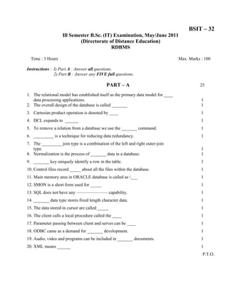 BSIT – 32
                    Ill Semester B.Sc. (IT) Examination, May/June 2011
                            (Directorate of Distance Education)
                                           RDBMS

  Time : 3 Hours                                                                    Max. Marks : 100

Instructions : I) Part A : Answer all questions.
               2) Part B : Answer any FIVE full questions.

                                              PART – A                                        25

1. The relational model has established itself as the primary data model for ____
   data processing applications.                                                               1
2. The overall design of the database is called _______                                        1
3. Cartesian product operation is denoted by ____                                              1
4. DCL expands to ______                                                                       1
5. To remove a relation from a database we use the _______ command.                            1
6. _________ is a technique for reducing data redundancy.                                      1
7. The _________ join type is a combination of the left and right outer-join
   type.                                                                                       1
8. Normalization is the process of _______ data in a database.                                 1
9. _______ key uniquely identify a row in the table.                                           1
10. Control files record _____ about all the files within the database.                        1
11. Main memory area in ORACLE database is called as ___                                      1
12. SMON is a short form used for _____                                                        1
13. SQL does not have any ——————— capability.                                                  1
14. _______ data type stores fixed length character data.                                      1
15. The data stored in cursor are called _____                                                 1
16. The client calls a local procedure called the ____                                         1
17. Parameter passing between client and serves can be ____                                    1
18. ODBC came as a demand for _______ development.                                             1
19. Audio, video and programs can be included in _______ documents.                            1
20. XML means ______                                                                           1
                                                                                                P.T.O.
 