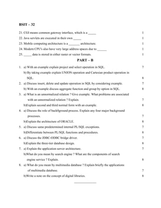 BSIT – 32

21. CGI means common gateway interface, which is a _____                              1
22. Java servlets are executed in their own _____                                     1
23. Mobile computing architecture is a _______ architecture.                          1
24. Modern CPU's also have very large address spaces due to ______                    1
25. _____ data is stored in either raster or vector formats.                          1
                                                PART – B
1. a) With an example explain project and select operation in SQL.                    7
   b) By taking example explain UNION operation and Cartesian product operation in
      SQL.                                                                            8
2. a) Discuss insert, delete and update operation in SQL by considering example.      7
   b) With an example discuss aggregate function and group by option in SQL.          8
3. a) What is an unnormalized relation ? Give example. What problems are associated
       with an unnormalized relation ? Explain.                                       7
   b)Explain second and third normal form with an example.                            8
4. a) Discuss the role of back0ground process. Explain any four major background
       processes.                                                                     7
   b)Explain the architecture of ORACLE.                                              8
5. a) Discuss same predetermined internal PL/SQL exceptions.                          7
   b)Differentiate between PL/SQL functions and procedures.                           8
6. a) Discuss the JDBC-ODBC bridge driver.                                            7
   b)Explain the three-tier database design.                                          8
7. a) Explain the application server architecture.                                    7
   b)What do you mean by search engine ? What are the components of search
      engine service ? Explain.                                                       8
8. a) What do you mean by multimedia database ? Explain briefly the applications
       of multimedia database.                                                        7
   b)Write a note on the concept of digital libraries.                                8
                                             ______________
 