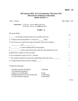BSIT - 33
                   III Semester BISc. (I.T.) Examination, May/June 2011
                            (Directorate of Distance Education)
                                    OOPS WITH C++
Time : 3 Hours                                                                     Max. Marks : 100

        Instructions : 1) Part A : Answer all the questions.
                      2) Part B : Answer any 5 full questions.

                                                   PART - A
Fill up the blanks :
                                                                                             25
1. ______ are the data storage location not accessible to the user.
2. A character literal preceded by L is known as ______ literal.                             1
3. If we do not use a sign bit, the range of possible values for an integer is               1
   _____________and _______________                                                          2
4.____________ is a basic building block of the program.                                     1
5._____________ can be used constructively when the same operator has to be
performed on a number of cases in switch.                                                    1
6. Go to statement is rarely use in C++ because                                              1
7. The compiler matches the constructors depending on how the class is _________             1
8. A single function name can have multiple ______.                                          1


9. Match the following :                                                                     5

    i) Explicit creation and deletion                  a) Modular
    ii) Combining returning of
    sequences in a single place                        b) oop
    iii) Representation of the real world entity       c) Inheritance
    iv) Call and return sequence                       e) Procedural

                                                                                             P.T.O.
 