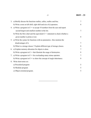 -3                          BSIT – 33

3. a) Briefly discuss the functions malloc, calloc, realloc and free.                7
   b) Write a note on left shift, right shift and size of () operators.              8
4. a) Write a program in C++ to accept 10 numbers from the user and report
       second largest and smallest number in the list.                               7
   b) Write the flow chart and the equivalent C++ statement to check whether a
       given number is prime or not.                                                 8
5. a) Write the syntax for functions with no parameters. Also mention the
      disadvantages of it.                                                           7
   b) What is a storage classes ? Explain different type of storage classes.         8
6. a) Explain memory allocation for objects is done.                                 7
   b) Write a program in C++ that illustrate the usage of destructors.               8
7. a) Write a program in C++ for overloading unary minus operator.                   7
   b) Write a program in C++ to show the concept of single inheritance.              8
8. Write short notes on :
   a) Procedural program                                                             5
   b) Modular program                                                                5
   c) Object-oriented program.                                                       5




                                         _____________________
 