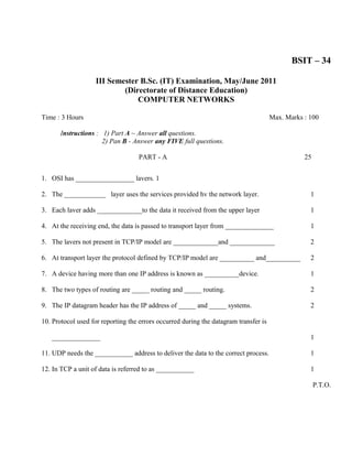 BSIT – 34

                    III Semester B.Sc. (IT) Examination, May/June 2011
                            (Directorate of Distance Education)
                                COMPUTER NETWORKS

Time : 3 Hours                                                                        Max. Marks : 100

      Instructions : 1) Part A ~ Answer all questions.
                     2) Pan B - Answer any FIVE full questions.

                                   PART - A                                                      25


1. OSI has _________________ lavers. 1

2. The ____________ layer uses the services provided hv the network layer.                         1

3. Each laver adds _____________to the data it received from the upper layer                       1

4. At the receiving end, the data is passed to transport layer from ______________                 1

5. The lavers not present in TCP/IP model are _____________and _____________                       2

6. At transport layer the protocol defined by TCP/IP model are __________ and__________            2

7. A device having more than one IP address is known as __________device.                          1

8. The two types of routing are _____ routing and _____ routing.                                   2

9. The IP datagram header has the IP address of _____ and _____ systems.                           2

10. Protocol used for reporting the errors occurred during the datagram transfer is

   ______________                                                                                  1

11. UDP needs the ___________ address to deliver the data to the correct process.                  1

12. In TCP a unit of data is referred to as ___________                                            1

                                                                                                      P.T.O.
 