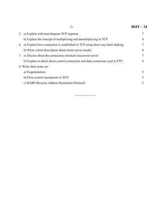 -3-                                         BSIT – 34
5. a) Explain with neat diagram TCP segment.                                              7
   b) Explain the concept of multiplexing and demultiplexing in TCP.                      8
6. a) Explain how connection is established in TCP using three way hand shaking.          7
   b) Write a brief description about client-server model.                                8
7. a) Discuss about the connection-oriented concurrent server.                            7
   b) Explain in detail about control connection and data connection used in FTP.         8
8. Write short notes on :
   a) Fragmentation.                                                                      5
   b) Flow control mechanism in TCP.                                                      5
   c) RARP (Reverse Address Resolution Protocol)                                          5


                                              _____________
 