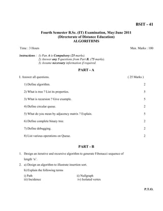 BSIT - 41
                 Fourth Semester B.Sc. (IT) Examination, May/June 2011
                          (Directorate of Distance Education)
                                    ALGORITHMS
Time : 3 Hours                                                                      Max. Marks : 100

Instructions : 1) Pan A is Compulsory (25 marks).
               2) Answer any 5 questions from Part B. (75 marks).
               3) Assume necessary information if required.

                                               PART - A
I. Answer all questions.                                                           ( 25 Marks )

   1) Define algorithm.                                                                           2

   2) What is tree ? List its properties.                                                         5

   3) What is recursion ? Give example.                                                           5

   4) Define circular queue.                                                                      2

   5) What do you mean by adjacency matrix ? Explain.                                             5

   6) Define complete binary tree.                                                                2

   7) Define debugging.                                                                           2

   8) List various operations on Queue.                                                           2


                                               PART - B
1. Design an iterative and recursive algorithm to generate Fibonacci sequence of
   length ‘n’.
2. a) Design an algorithm to illustrate insertion sort.
   b) Explain the following terms
   i) Path                                    ii) Nullgraph
   iii) Incidence                              iv) Isolated vertex


                                                                                                  P.T.O.
 