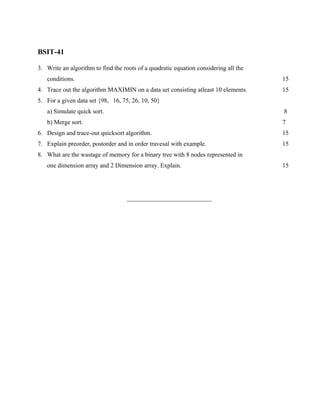 BSIT-41

3. Write an algorithm to find the roots of a quadratic equation considering all the
   conditions.                                                                        15
4. Trace out the algorithm MAXIMIN on a data set consisting atleast 10 elements.      15
5. For a given data set {98, 16, 75, 26, 10, 50}
   a) Simulate quick sort.                                                            8
   b) Merge sort.                                                                     7
6. Design and trace-out quicksort algorithm.                                          15
7. Explain preorder, postorder and in order travesal with example.                    15
8. What are the wastage of memory for a binary tree with 8 nodes represented in
   one dimension array and 2 Dimension array. Explain.                                15




                                    ___________________________
 