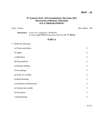 BSIT – 42

                     IV Semester B.Sc. (IT) Examination, May/June 2011
                             Directorate of Distance Education
                                 JAVA PROGRAMMING

Time : 3 Hours                                                                    Max. Marks : 100

       Instructions : 1) Part A is compulsory. (25 Marks)
                      2) Answer any FIVE full questions from Part B. (75 Marks)

                                            PART-A
I. Define the following :

   a) Classes and objects                                                                  2

   b) Applet                                                                               2

   c) Inheritance                                                                          2

   d) Polymorphism                                                                         2

   e) Dynamic binding                                                                      2

   f) Java package                                                                         2

   g) Scope of a variable                                                                  2

   h) Multi-threading                                                                      2

   i) Constructor and Destructor                                                           2

   j) Constant and variable                                                                2

   k) Java tokens.                                                                         3

   1) Programming.                                                                         2



                                                                                            P.T.O.
 