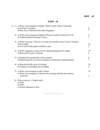BSIT – 42

                                              PART – B
II. 1) a) Write a Java program to display "Hello world" and list commands
       involving its execution.                                                           8
       b) How Java is different from other languages ?                                    7

   2) a) Write a Java program to display Fibonacci numbers between 0 to 50,               8
      b) Explain function prototype in Java. ,                                            7

   3) a) What is an array ? How do we create and initialize arrays in Java ? Explain
      with example.                                                                       10
      b) List various data types available in Java.                                       5

   4) a) Write a program to create an user defined package and its usage.                 10
      b) Discuss life cycle of a thread.                                                  5

   5) a) Explain the classification of Java streams.                                      8
      b) Demonstrate the use of Java interfaces in inheritance implementation.            7

   6) a) Describe the life-cycle of a thread.                                             10
      b) Compare overloading and overriding.                                              5

   7) a) Write a Java program to add 2 matrix.                                            10
      b) Write a Java program to illustrate the working of break and continue
         statement.                                                                       5

   8) Write a note on : (5 marks each)
      a) JVM
      b) OOP
      c) Switch statement in Java.

                                         ________________________
 