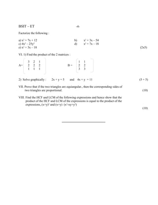 BSIT – ET                                        -4-

Factorize the following :

a) x2 + 7x + 12                                 b)       x2 + 3x – 54
c) 4x2 – 25y2                                   d)       x2 + 7x – 18
e) x2 + 3x – 18                                                                          (2x5)

VI. 1) Find the product of the 2 matrices :

       3    2     1                                  1   1
A=     2    2     2                      B=          2   2
       1    1     1                                  3   3


2) Solve graphically :      2x + y = 5    and        4x + y = 11                         (5 + 5)

VII. Prove that if the two triangles are equiangular., then the corresponding sides of
     two triangles are proportional.                                                       (10)

VIII. Find the HCF and LCM of the following expressions and hence show that the
      product of the HCF and LCM of the expressions is equal to the product of the
      expressions, (x+y)2 and (x+y) (x3-xy+y2)
                                                                                           (10)


                                    ________________________
 