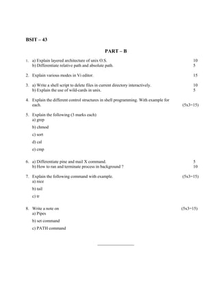 BSIT – 43

                                                 PART – B
1.   a) Explain layered architecture of unix O.S.                                         10
     b) Differentiate relative path and absolute path.                                    5

2. Explain various modes in Vi editor.                                                    15

3. a) Write a shell script to delete files in current directory interactively.            10
   b) Explain the use of wild-cards in unix.                                              5

4. Explain the different control structures in shell programming. With example for
   each.                                                                             (5x3=15)

5. Explain the following (3 marks each)
   a) grep
     b) chmod
     c) sort
     d) cal
     e) cmp

6. a) Differentiate pine and mail X command.                                              5
   b) How to ran and terminate process in background ?                                    10

7. Explain the following command with example.                                       (5x3=15)
   a) nice
     b) tail
     c) tr

8. Write a note on                                                                   (5x3=15)
   a) Pipes
     b) set command
     c) PATH command


                                            _________________
 