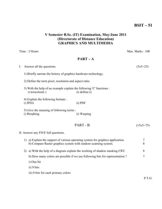 BSIT – 51

                      V Semester B.Sc. (IT) Examination, May/June 2011
                            (Directorate of Distance Education)
                             GRAPHICS AND MULTIMEDIA

Time : 3 Hours                                                                          Max. Marks : 100

                                                PART – A

I.   Answer all the questions.                                                                (5x5=25)

     1) Briefly narrate the history of graphics hardware technology.

     2) Define the term pixel, resolution and aspect ratio.

     3) With the help of an example explain the following 'C' functions :
        i) textcolour( )                      ii) delline ()

     4) Explain the following formats :
     i) JPEG                                   ii) PDF

     5) Give the meaning of following terms :
     i) Morphing                              ii) Warping


                                              PART - B                                        (15x5=75)

II. Answer any FIVE full questions.

     1) a) Explain the support of various operating system for graphics application.               7
        b) Compare Raster graphics system with random scanning system.                             8

     2) a) With the help of a diagram explain the working of shadow masking CRT.                   8
        b) How many colors are possible if we use following bits for representation ?              7
        i) One bit
        ii) 8 bits
        iii) 8 bits for each primary colors
                                                                                                   P.T.O.
 