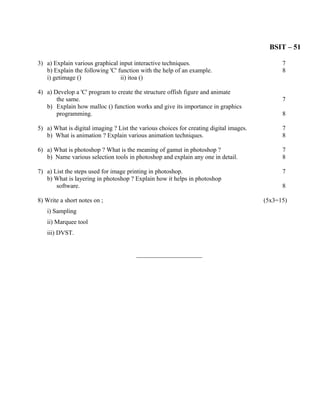 BSIT – 51

3) a) Explain various graphical input interactive techniques.                                 7
   b) Explain the following 'C' function with the help of an example.                         8
   i) getimage ()                ii) itoa ()

4) a) Develop a 'C' program to create the structure offish figure and animate
       the same.                                                                              7
   b) Explain how malloc () function works and give its importance in graphics
       programming.                                                                           8

5) a) What is digital imaging ? List the various choices for creating digital images.         7
   b) What is animation ? Explain various animation techniques.                               8

6) a) What is photoshop ? What is the meaning of gamut in photoshop ?                         7
   b) Name various selection tools in photoshop and explain any one in detail.                8

7) a) List the steps used for image printing in photoshop.                                    7
   b) What is layering in photoshop ? Explain how it helps in photoshop
       software.                                                                              8

8) Write a short notes on ;                                                             (5x3=15)
   i) Sampling
   ii) Marquee tool
   iii) DVST.


                                        _____________________
 