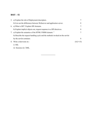 BSIT – 52

5. a) Explain the role of Deployment descriptors.                                        7
   b) List out the differences between Webserver and application server.                 8
6. a) What is JSP ? Explain JSP elements.                                                7
   b) Explain implicit objects out, request response in a JSP directives.                8
7. a) Explain the semantics of the HTML FORM element. "                                  7
   b) Describe the request handling cycle and the methods invoked on the servlet
   by the servlet container.                                                             8
8. Write a short note on :                                                         (5x3=15)
   i) SSL
   ii) Sessions iii) XML.


                                          ________________
 