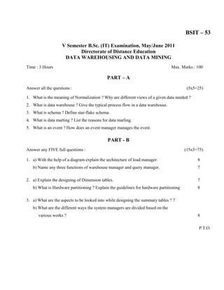 BSIT – 53

                    V Semester B.Sc. (IT) Examination, May/June 2011
                           Directorate of Distance Education
                     DATA WAREHOUSING AND DATA MINING
Time : 3 Hours                                                                   Max. Marks : 100

                                             PART – A

Answer all the questions :                                                                (5x5=25)

1. What is the meaning of Normalization ? Why are different views of a given data needed ?
2. What is data warehouse ? Give the typical process flow in a data warehouse.
3. What is schema ? Define star-flake schema.
4. What is data marting ? List the reasons for data marling.
5. What is an event ? How does an event manager manages the event.

                                              PART - B
Answer any FIVE full questions :                                                         (15x5=75)

1. a) With the help of a diagram explain the architecture of load manager.                     8
   b) Name any three functions of warehouse manager and query manager.                         7

2. a) Explain the designing of Dimension tables.                                               7
   b) What is Hardware partitioning ? Explain the guidelines for hardware partitioning         8

3. a) What are the aspects to be looked into while designing the summary tables ? 7
   b) What are the different ways the system managers are divided based on the
      various works ?                                                                          8

                                                                                                P.T.O.
 