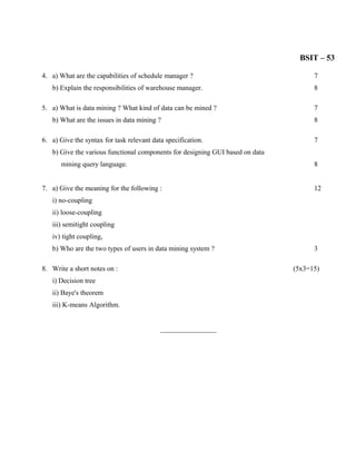 BSIT – 53

4. a) What are the capabilities of schedule manager ?                                7
   b) Explain the responsibilities of warehouse manager.                             8

5. a) What is data mining ? What kind of data can be mined ?                         7
   b) What are the issues in data mining ?                                           8

6. a) Give the syntax for task relevant data specification.                          7
   b) Give the various functional components for designing GUI based on data
       mining query language.                                                        8


7. a) Give the meaning for the following :                                           12
   i) no-coupling
   ii) loose-coupling
   iii) semitight coupling
   iv) tight coupling,
   b) Who are the two types of users in data mining system ?                         3

8. Write a short notes on :                                                    (5x3=15)
   i) Decision tree
   ii) Baye's theorem
   iii) K-means Algorithm.


                                           ________________
 