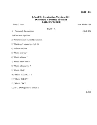 BSIT - BC

                             B.Sc. (I.T.) Examination, May/June 2011
                                Directorate of Distance Education
                                         BRIDGE COURSE
 Time : 3 Hours                                                        Max. Marks : 100

                                              PART - A
I.   Answer all the questions                                               (12x2=24)

1) What is an algorithm ?

2) Write the syntax of printf ( ) function.

3) What does != stands for (1x1=1)

4) Define a function.

5) What is an array ?

6) What is a Queue ?

7) What is a root node ?

8) What is a binary tree ?

9) What is ARQ ?

10) What is IEEE 802.11 ?

11) What is TCP/ IP ?

12) What is CRC ?

13) In 'C AND operator is written as

                                                                                 P.T.O.
 
