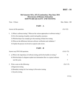 BSIT – 54

                     5th Semester B.Sc. (IT) Examination, May/June 2011
                             Directorate of Distance Education
                           SOFTWARE QUALITY AND TESTING
Time : 3 Hours                                                                           Max. Marks : 100

                                               PART – A
Answer all the questions.                                                                  (5x5=25)

I. 1) What is software testing ? What are the various approaches to software testing ?
   2) Give the meaning of quality control and quality assurance.
   3) With the help of an example give the meaning of black box testing.
   4) What are the differences between software verification and validation ?
   5) Explain the process involved in a typical code review.


                                               PART – B
Answer any FIVE full questions.                                                            (15x5=75)

1. a) What is the importance of software testing and list the hurdles in testing ?                8
   b) With the help of a diagram explain test information flow in a typical software
       test life cycle.                                                                           7

2. Write a note on the following :                                                           (5x3=15)
   i) Regression testing
   ii) Boundary testing iii) User testing iv) Preventive testing
   v) Security testing.

                                                                                                   P.T.O.
 