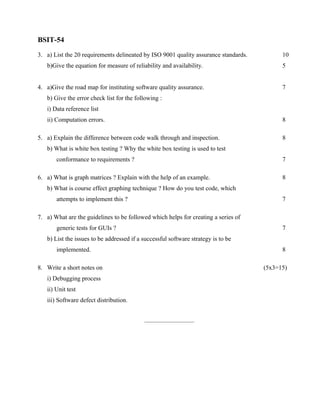 BSIT-54

3. a) List the 20 requirements delineated by ISO 9001 quality assurance standards.         10
   b)Give the equation for measure of reliability and availability.                        5


4. a)Give the road map for instituting software quality assurance.                         7
   b) Give the error check list for the following :
   i) Data reference list
   ii) Computation errors.                                                                 8

5. a) Explain the difference between code walk through and inspection.                     8
   b) What is white box testing ? Why the white box testing is used to test
       conformance to requirements ?                                                       7

6. a) What is graph matrices ? Explain with the help of an example.                        8
   b) What is course effect graphing technique ? How do you test code, which
       attempts to implement this ?                                                        7

7. a) What are the guidelines to be followed which helps for creating a series of
       generic tests for GUIs ?                                                            7
   b) List the issues to be addressed if a successful software strategy is to be
       implemented.                                                                        8

8. Write a short notes on                                                            (5x3=15)
   i) Debugging process
   ii) Unit test
   iii) Software defect distribution.


                                           ___________________
 