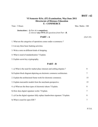 BSIT - 62
                    VI Semester B.Sc. (IT) Examination, May/June 2011
                            Directorate of Distance Education
                                    E - COMMERCE
Time : 3 Hours                                                                   Max. Marks : 100

       Instructions : 1) Part A is compulsory.
                      2) Answer any FIVE full questions from Part - B.

                                       PART - A                                            (5x5=25)

1. What are the categories of operations comes under e-commerce ?

2. List any three basic banking activities.

3. Write a note on different kinds of shopping.

4. What is need of standardization ? Explain.

5. Explain secret key cryptography.

                                                PART - B

1. a) What is the need for market place interacts and settling disputes ?                     8

b) Explain block diagram depicting an electronic commerce architecture.                       7

2. Explain the architectural frame work for electronic commerce.                              15

3. Explain mercantile models from the merchants perspective.                                  15

4. a) What are the three types of electronic tokens ? Explain.                                8

b) How does digital signature works ? Explain.                                                7

5. a) Can the digital signature fully replace handwritten signature ? Explain.                8

b) What is need for open EDI ?                                                                7



                                                                                               P.T.O.
 