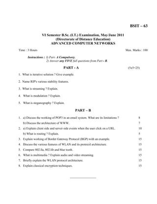BSIT – 63

                   VI Semester B.Sc. (I.T.) Examination, May/June 2011
                           (Directorate of Distance Education)
                        ADVANCED COMPUTER NETWORKS
Time : 3 Hours                                                                     Max. Marks : 100

       Instructions : I) Part- A Compulsory.
                      2) Answer any FIVE full questions from Part - B.

                                    PART - A                                        (5x5=25)

1. What is iterative solution ? Give example.

2. Name RIP's various stability features.

3. What is streaming ? Explain.

4. What is modulation ? Explain.

5. What is steganography ? Explain.

                                                PART – B

1. a) Discuss the working of POP3 in an email system. What are its limitations ?            8
   b) Discuss the architecture of WWW.                                                      7
2. a) Explain client side and server side events when the user click on a URL.              10
   b) What is routing ? Explain.                                                            5
3. Explain working of Border Gateway Protocol (BGP) with an example.                        15
4. Discuss the various features of WLAN and its protocol architecture.                      15
5. Compare 802.lla, 802.lib and blue tooth.                                                 15
6. What is multimedia ? Explain audio and video streaming.                                  15
7. Briefly explain the WLAN protocol architecture.                                          15
8. Explain classical encryption techniques.                                                 15


                                            _________________
 