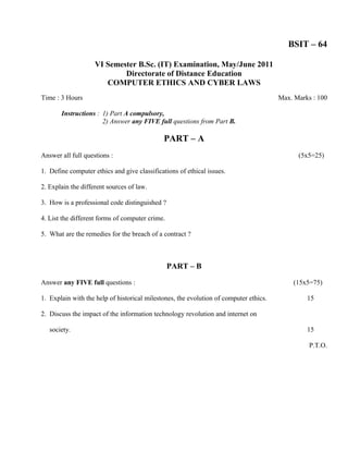 BSIT – 64

                    VI Semester B.Sc. (IT) Examination, May/June 2011
                            Directorate of Distance Education
                       COMPUTER ETHICS AND CYBER LAWS
Time : 3 Hours                                                                         Max. Marks : 100

       Instructions : 1) Part A compulsory,
                      2) Answer any FIVE full questions from Part B.

                                             PART – A
Answer all full questions :                                                                  (5x5=25)

1. Define computer ethics and give classifications of ethical issues.

2. Explain the different sources of law.

3. How is a professional code distinguished ?

4. List the different forms of computer crime.

5. What are the remedies for the breach of a contract ?



                                                 PART – B

Answer any FIVE full questions :                                                           (15x5=75)

1. Explain with the help of historical milestones, the evolution of computer ethics.            15

2. Discuss the impact of the information technology revolution and internet on

   society.                                                                                     15

                                                                                                 P.T.O.
 