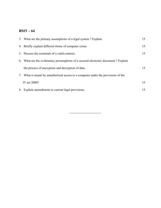 BSIT – 64

3. What are the primary assumptions of a legal system ? Explain.                      15

4. Briefly explain different forms of computer crime                                  15

5. Discuss the essentials of a valid contract.                                        15

6. What are the evidentiary presumptions of a secured electronic document ? Explain

   the process of encryption and decryption of data.                                  15

7. What is meant by unauthorised access to a computer under the provisions of the

   IT act 2000?                                                                       15

8. Explain amendments to current legal provisions.                                    15




                                         ____________________
 