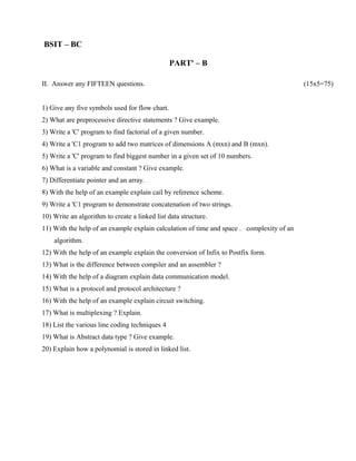 BSIT – BC

                                                PART' – B

II. Answer any FIFTEEN questions.                                                          (15x5=75)


1) Give any five symbols used for flow chart.
2) What are preprocessive directive statements ? Give example.
3) Write a 'C' program to find factorial of a given number.
4) Write a 'C1 program to add two matrices of dimensions A (mxn) and B (mxn).
5) Write a 'C' program to find biggest number in a given set of 10 numbers.
6) What is a variable and constant ? Give example.
7) Differentiate pointer and an array.
8) With the help of an example explain cail by reference scheme.
9) Write a 'C1 program to demonstrate concatenation of two strings.
10) Write an algorithm to create a linked list data structure.
11) With the help of an example explain calculation of time and space . complexity of an
    algorithm.
12) With the help of an example explain the conversion of Infix to Postfix form.
13) What is the difference between compiler and an assembler ?
14) With the help of a diagram explain data communication model.
15) What is a protocol and protocol architecture ?
16) With the help of an example explain circuit switching.
17) What is multiplexing ? Explain.
18) List the various line coding techniques 4
19) What is Abstract data type ? Give example.
20) Explain how a polynomial is stored in linked list.
 