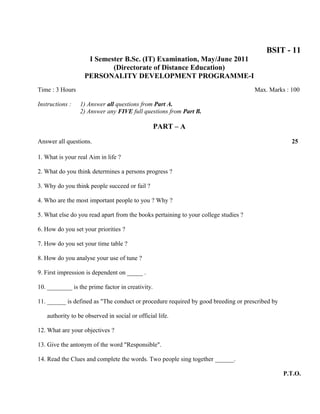 BSIT - 11
                    I Semester B.Sc. (IT) Examination, May/June 2011
                           (Directorate of Distance Education)
                   PERSONALITY DEVELOPMENT PROGRAMME-I
Time : 3 Hours                                                                       Max. Marks : 100

Instructions :   1) Answer all questions from Part A.
                 2) Answer any FIVE full questions from Part B.

                                                  PART – A

Answer all questions.                                                                             25

1. What is your real Aim in life ?

2. What do you think determines a persons progress ?

3. Why do you think people succeed or fail ?

4. Who are the most important people to you ? Why ?

5. What else do you read apart from the books pertaining to your college studies ?

6. How do you set your priorities ?

7. How do you set your time table ?

8. How do you analyse your use of tune ?

9. First impression is dependent on _____ .

10. ________ is the prime factor in creativity.

11. ______ is defined as "The conduct or procedure required by good breeding or prescribed by

   authority to be observed in social or official life.

12. What are your objectives ?

13. Give the antonym of the word "Responsible".

14. Read the Clues and complete the words. Two people sing together ______.

                                                                                                P.T.O.
 