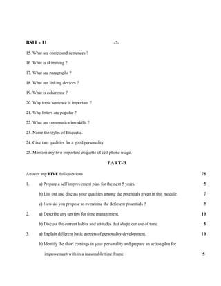 BSIT - 11                                          -2-

15. What are compound sentences ?

16. What is skimming ?

17. What are paragraphs ?

18. What are linking devices ?

19. What is coherence ?

20. Why topic sentence is important ?

21. Why letters are popular ?

22. What are communication skills ?

23. Name the styles of Etiquette.

24. Give two qualities for a good personality.

25. Mention any two important etiquette of cell phone usage.

                                                 PART-B

Answer any FIVE full questions                                                             75

1.     a) Prepare a self improvement plan for the next 5 years.                             5

       b) List out and discuss your qualities among the potentials given in this module.    7

       c) How do you propose to overcome the deficient potentials ?                         3

2.     a) Describe any ten tips for time management.                                       10

       b) Discuss the current habits and attitudes that shape our use of time.              5

3.     a) Explain different basic aspects of personality development.                      10

       b) Identify the short comings in your personality and prepare an action plan for

          improvement with in a reasonable time frame.                                     5
 