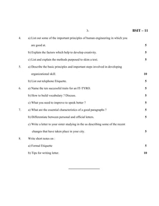 3-                                 BSIT – 11

4.   a) List out some of the important principles of human engineering in which you

       are good at.                                                                             5

     b) Explain the factors which help to develop creativity.                                   5

     c) List and explain the methods purposed to skim a text.                                   5

5.   a) Describe the basic principles and important steps involved in developing

       organizational skill.                                                                   10

     b) List out telephone Etiquette.                                                           5

6.   a) Name the ten successful traits for an IT-TYRO.                                          5

     b) How to build vocabulary ? Discuss.                                                      5

     c) What you need to improve to speek better ?                                              5

7.   a) What are the essential characteristics of a good paragraphs ?                           5

     b) Differentiate between personal and official letters.                                    5

     c) Write a letter to your sister studying in the us describing some of the recent

        changes that have taken place in your city.                                             5

8.   Write short notes on :

     a) Formal Etiquette                                                                        5

     b) Tips for writing letter.                                                               10



                                        ____________________
 