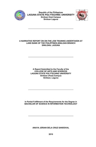 Republic of the Philippines
       LAGUNA STATE POLYTECHNIC UNIVERSITY
                      Siniloan Host Campus
                         Siniloan Laguna




A NARRATIVE REPORT ON ON-THE-JOB TRAINING UNDERTAKEN AT
      LAND BANK OF THE PHILIPPINES-SINILOAN BRANCH
                    SINILOAN, LAGUNA




            A Report Submitted to the Faculty of the
              COLLEGE OF ARTS AND SCIENCES
          LAGUNA STATE POLYTECHNIC UNIVERSITY
                   Siniloan (Host) Campus
                       Siniloan, Laguna




    In Partial Fulfillment of the Requirements for the Degree in
    BACHELOR OF SCIENCE IN INFORMATION TECHNOLOGY




             ANAYA JERIAN DELA CRUZ SANDOVAL


                               2010
 
