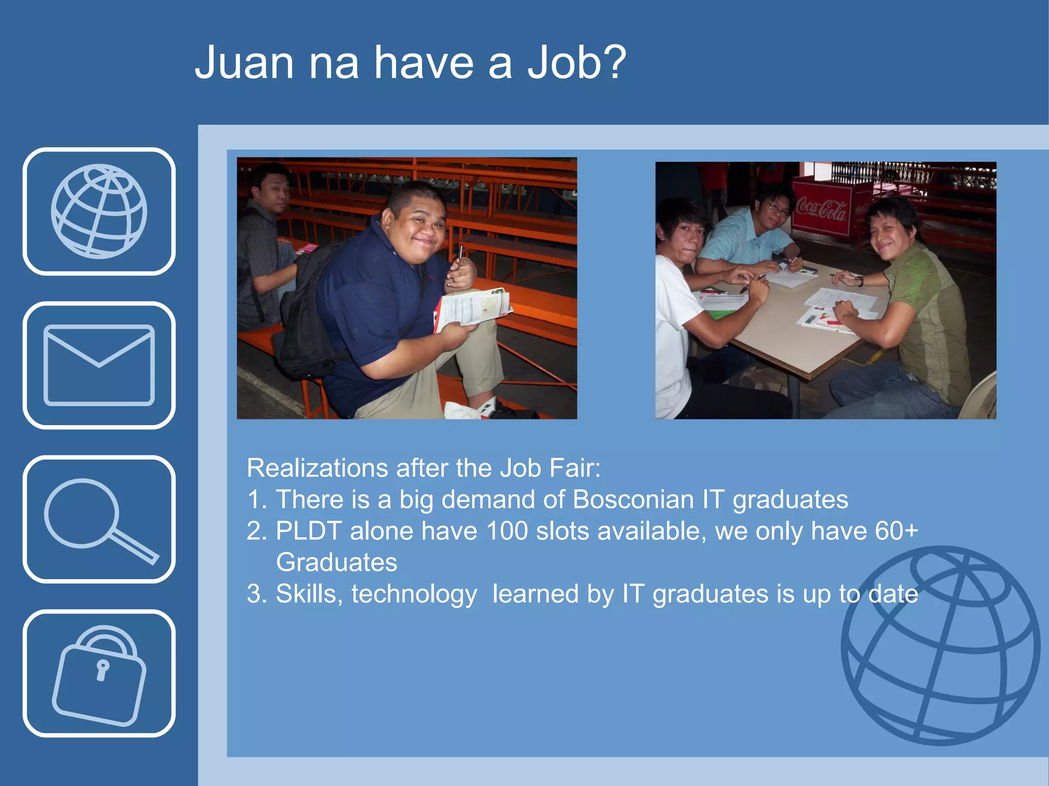 Juan na have a Job? Realizations after the Job Fair: 1. There is a big demand of Bosconian IT graduates 2. PLDT alone have 100 slots available, we only have 60+  Graduates 3. Skills, technology  learned by IT graduates is up to date 