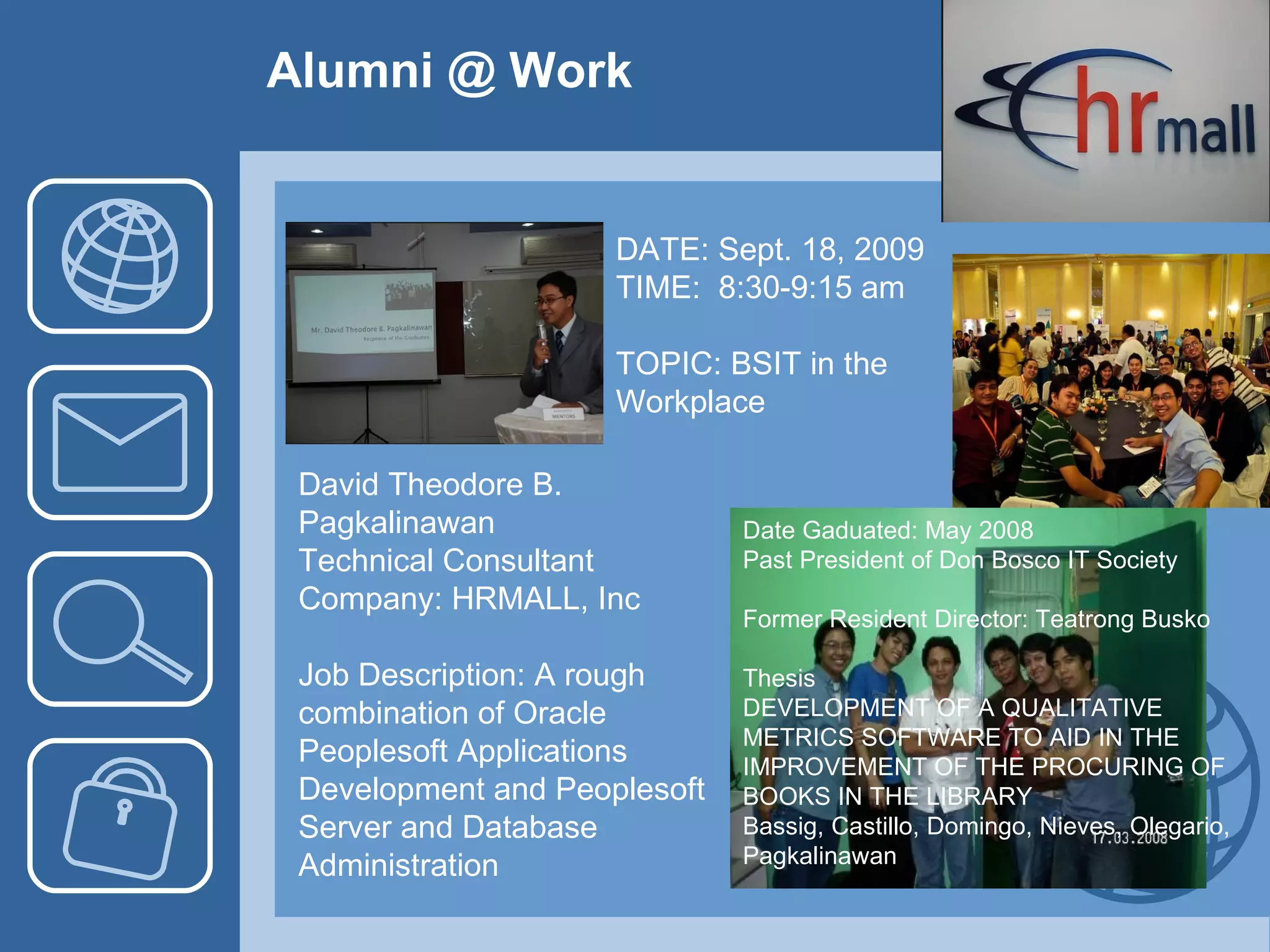 Alumni @ Work David Theodore B. Pagkalinawan Technical Consultant Company: HRMALL, Inc Job Description: A rough combination of Oracle Peoplesoft Applications Development and Peoplesoft Server and Database Administration DATE: Sept. 18, 2009 TIME:  8:30-9:15 am TOPIC: BSIT in the Workplace Date Gaduated: May 2008 Past President of Don Bosco IT Society Former Resident Director: Teatrong Busko Thesis DEVELOPMENT OF A QUALITATIVE METRICS SOFTWARE TO AID IN THE IMPROVEMENT OF THE PROCURING OF BOOKS IN THE LIBRARY Bassig, Castillo, Domingo, Nieves, Olegario, Pagkalinawan 