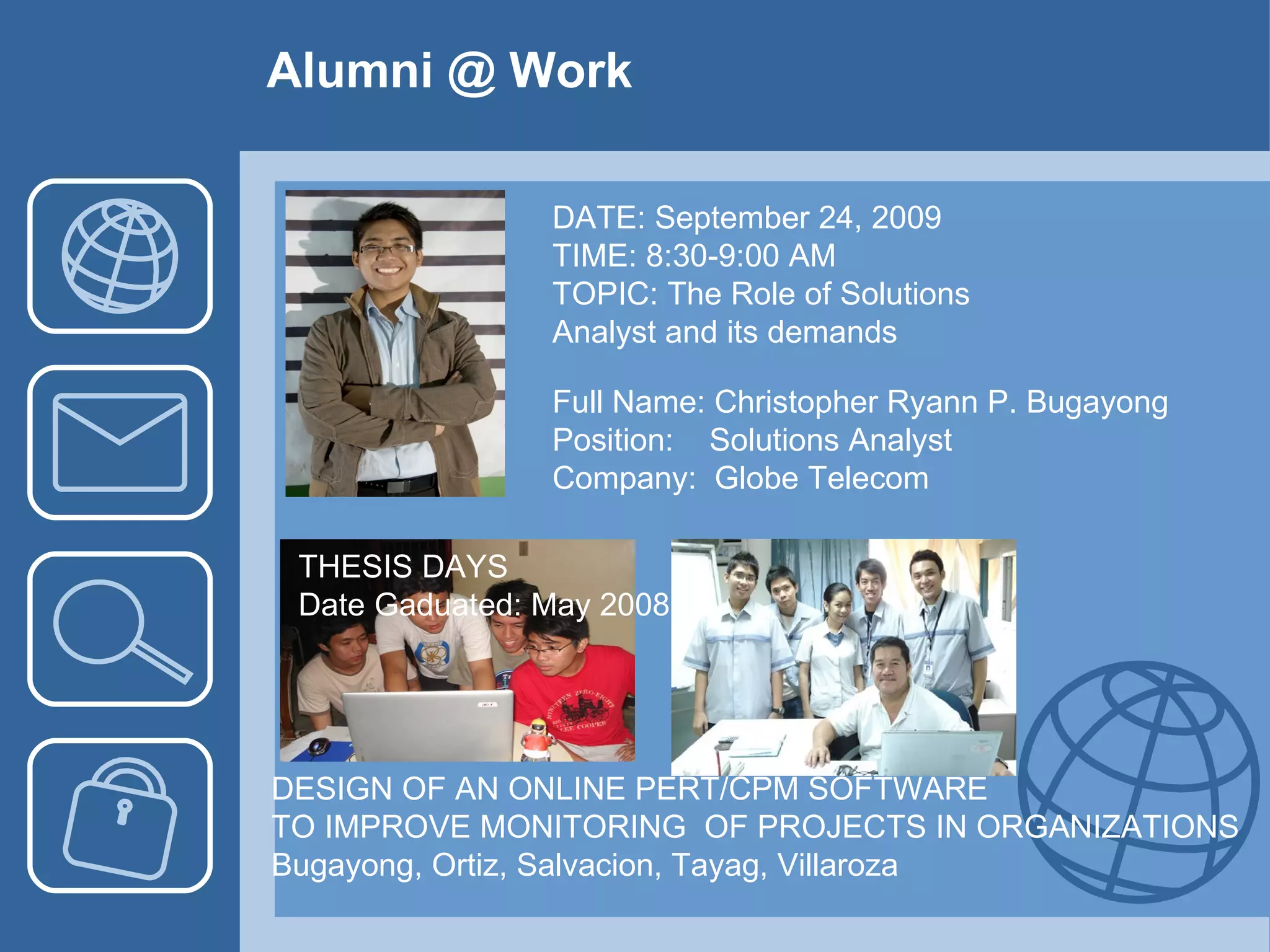 Alumni @ Work DATE: September 24, 2009 TIME: 8:30-9:00 AM TOPIC: The Role of Solutions Analyst and its demands Full Name: Christopher Ryann P. Bugayong Position:  Solutions Analyst Company:  Globe Telecom DESIGN OF AN ONLINE PERT/CPM SOFTWARE  TO IMPROVE MONITORING  OF PROJECTS IN ORGANIZATIONS Bugayong, Ortiz, Salvacion, Tayag, Villaroza THESIS DAYS Date Gaduated: May 2008 
