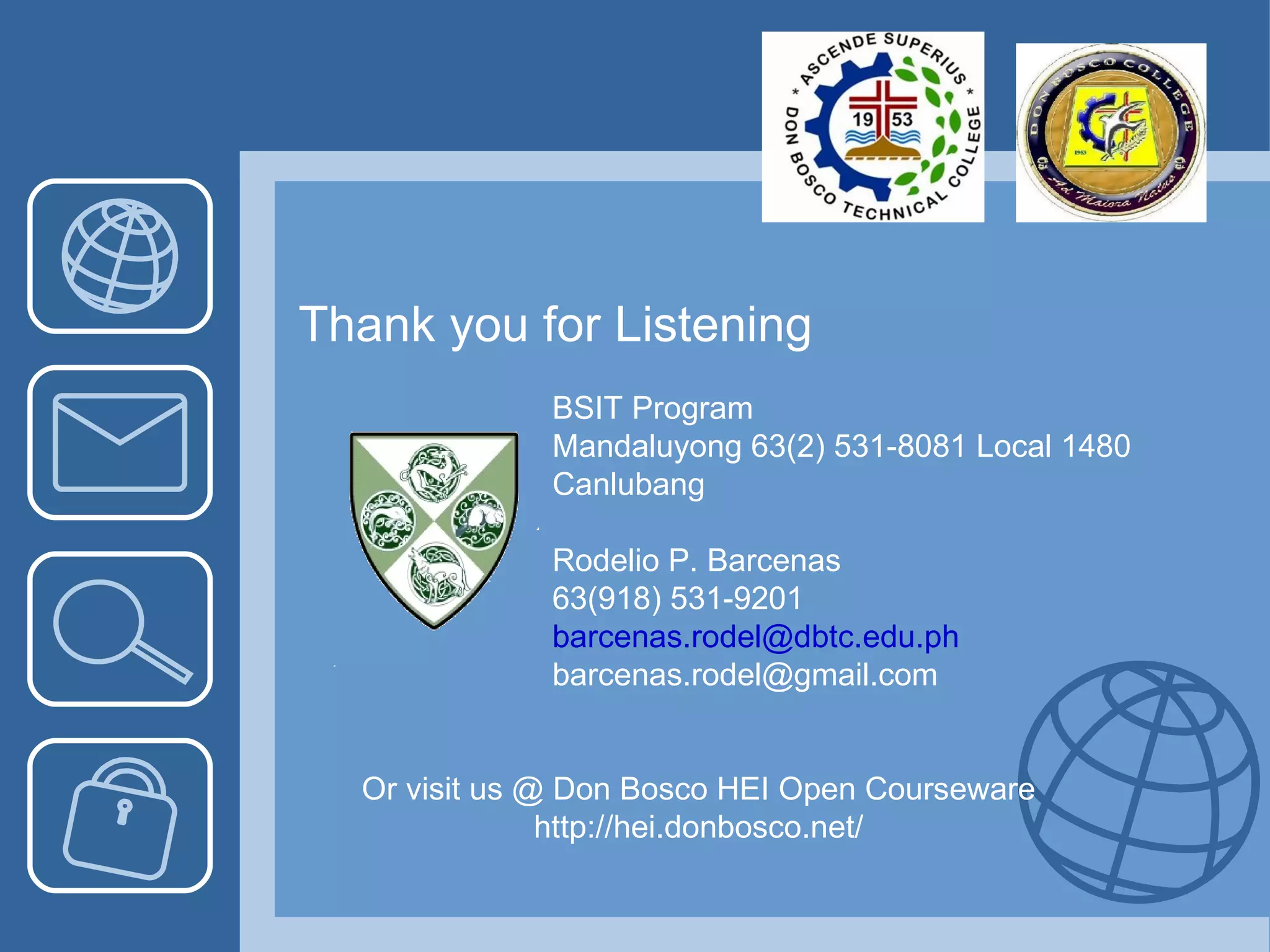BSIT Program Mandaluyong 63(2) 531-8081 Local 1480 Canlubang  Rodelio P. Barcenas 63(918) 531-9201 [email_address] [email_address] Or visit us @ Don Bosco HEI Open Courseware http://hei.donbosco.net/ Thank you for Listening 