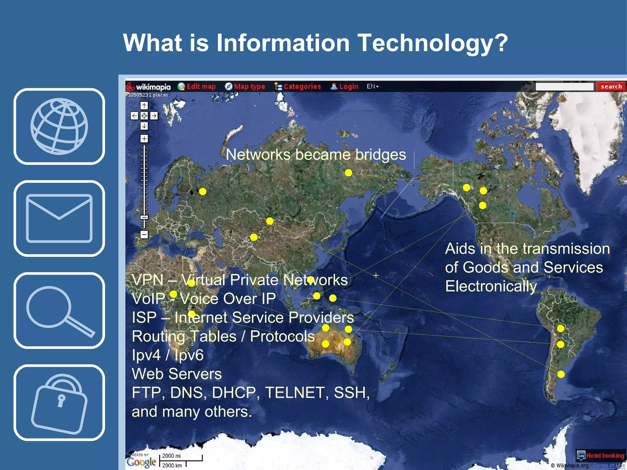 Networks became bridges VPN – Virtual Private Networks VoIP - Voice Over IP ISP – Internet Service Providers Routing Tables / Protocols Ipv4 / Ipv6 Web Servers FTP, DNS, DHCP, TELNET, SSH,  and many others. Aids in the transmission of Goods and Services Electronically What is Information Technology? 