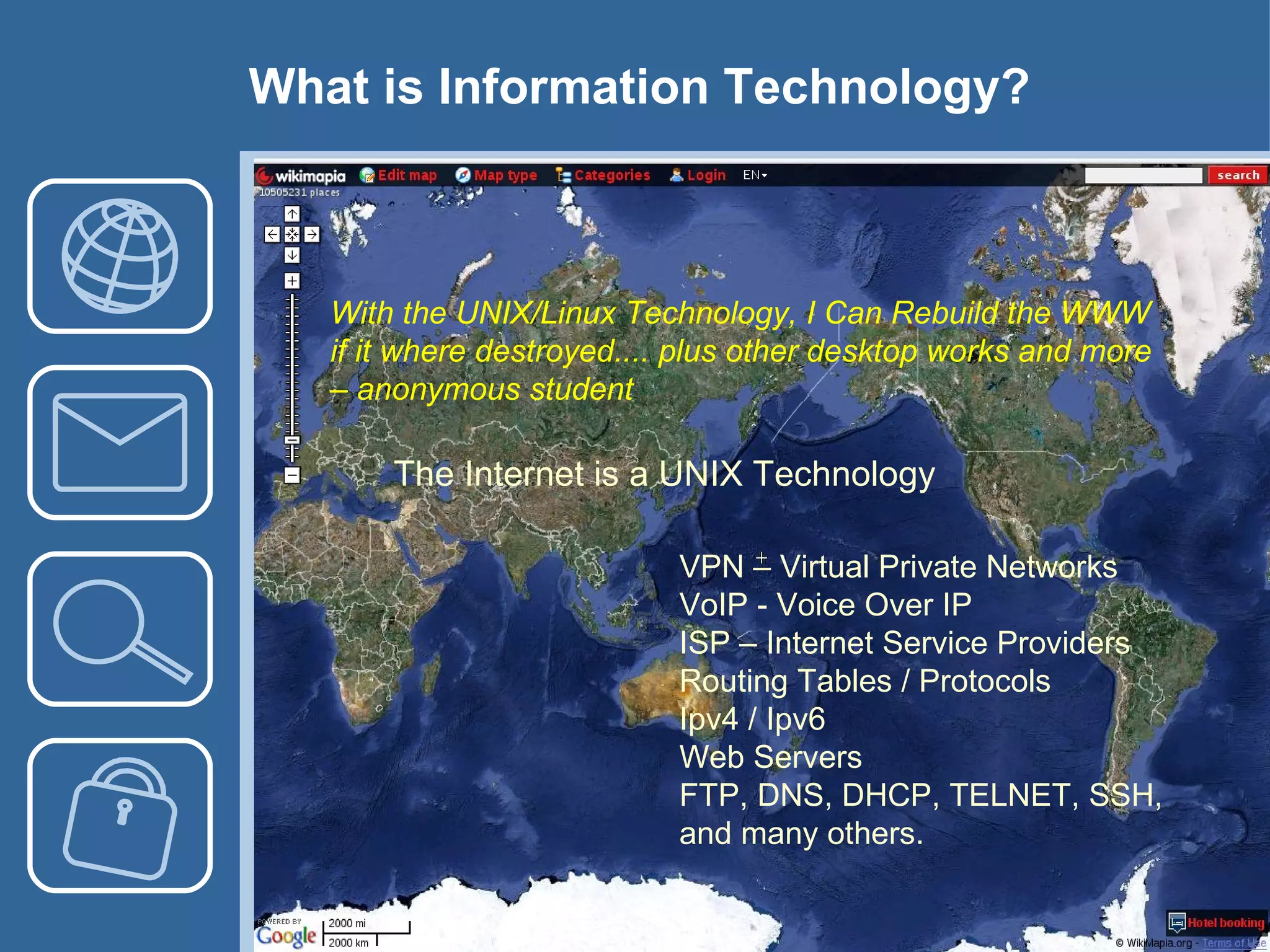 What is Information Technology? With the UNIX/Linux Technology, I Can Rebuild the WWW if it where destroyed.... plus other desktop works and more –  anonymous student VPN – Virtual Private Networks VoIP - Voice Over IP ISP – Internet Service Providers Routing Tables / Protocols Ipv4 / Ipv6 Web Servers FTP, DNS, DHCP, TELNET, SSH,  and many others. The Internet is a UNIX Technology 